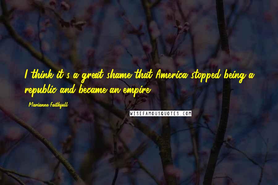 Marianne Faithfull Quotes: I think it's a great shame that America stopped being a republic and became an empire.