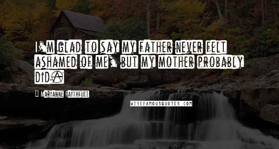 Marianne Faithfull Quotes: I'm glad to say my father never felt ashamed of me, but my mother probably did.