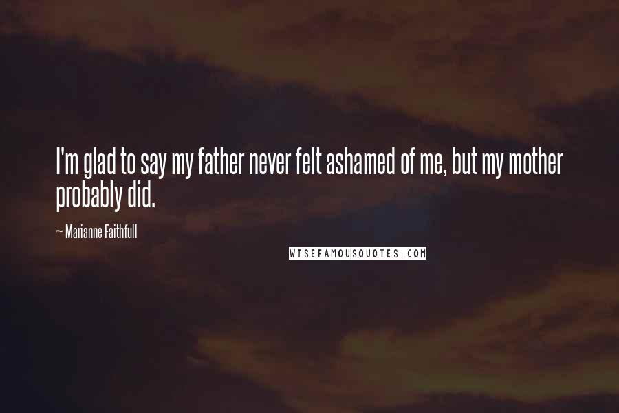 Marianne Faithfull Quotes: I'm glad to say my father never felt ashamed of me, but my mother probably did.