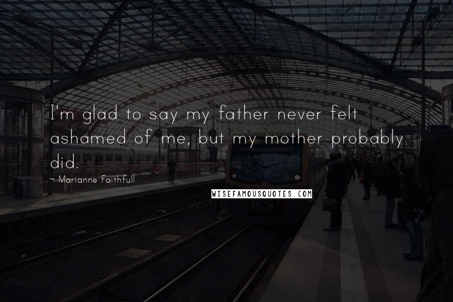 Marianne Faithfull Quotes: I'm glad to say my father never felt ashamed of me, but my mother probably did.