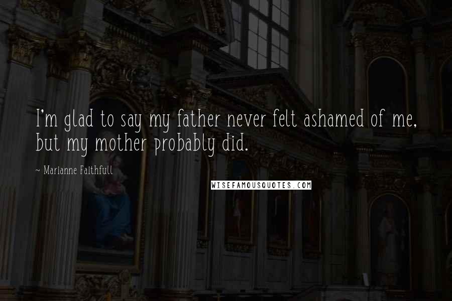 Marianne Faithfull Quotes: I'm glad to say my father never felt ashamed of me, but my mother probably did.