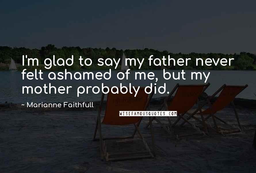 Marianne Faithfull Quotes: I'm glad to say my father never felt ashamed of me, but my mother probably did.
