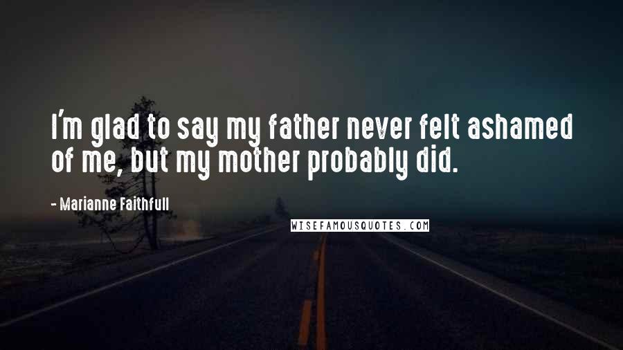 Marianne Faithfull Quotes: I'm glad to say my father never felt ashamed of me, but my mother probably did.