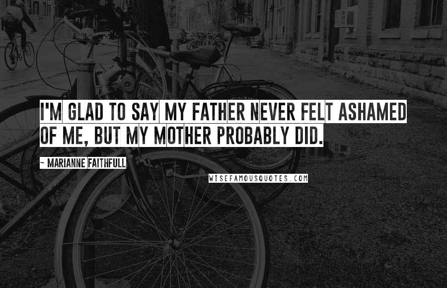 Marianne Faithfull Quotes: I'm glad to say my father never felt ashamed of me, but my mother probably did.