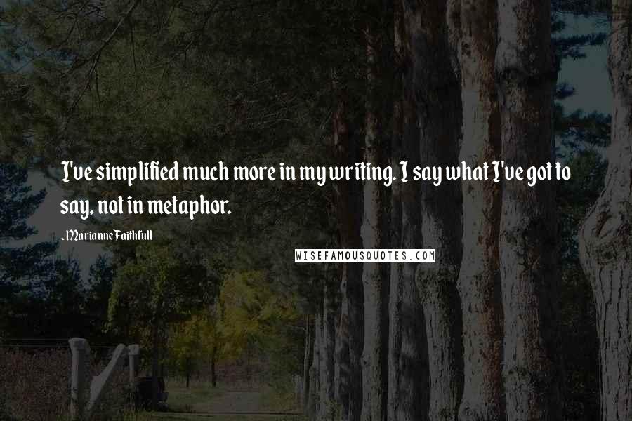 Marianne Faithfull Quotes: I've simplified much more in my writing. I say what I've got to say, not in metaphor.