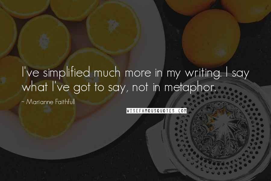 Marianne Faithfull Quotes: I've simplified much more in my writing. I say what I've got to say, not in metaphor.