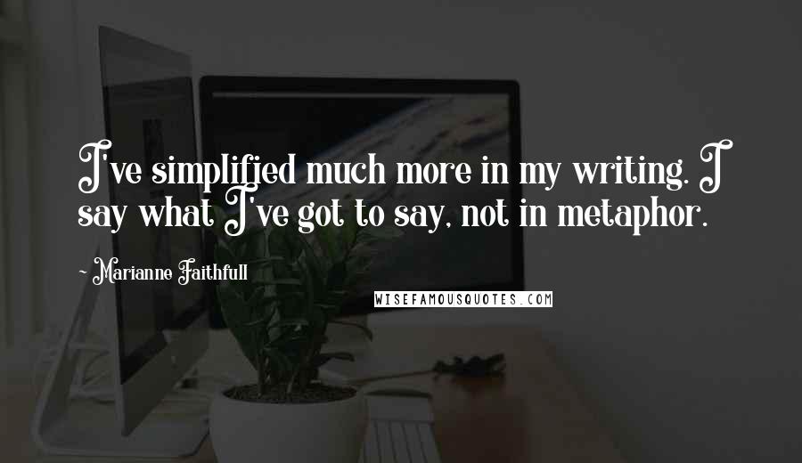 Marianne Faithfull Quotes: I've simplified much more in my writing. I say what I've got to say, not in metaphor.