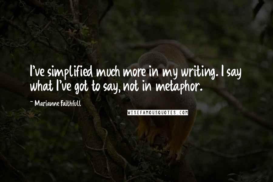 Marianne Faithfull Quotes: I've simplified much more in my writing. I say what I've got to say, not in metaphor.