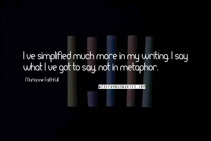 Marianne Faithfull Quotes: I've simplified much more in my writing. I say what I've got to say, not in metaphor.