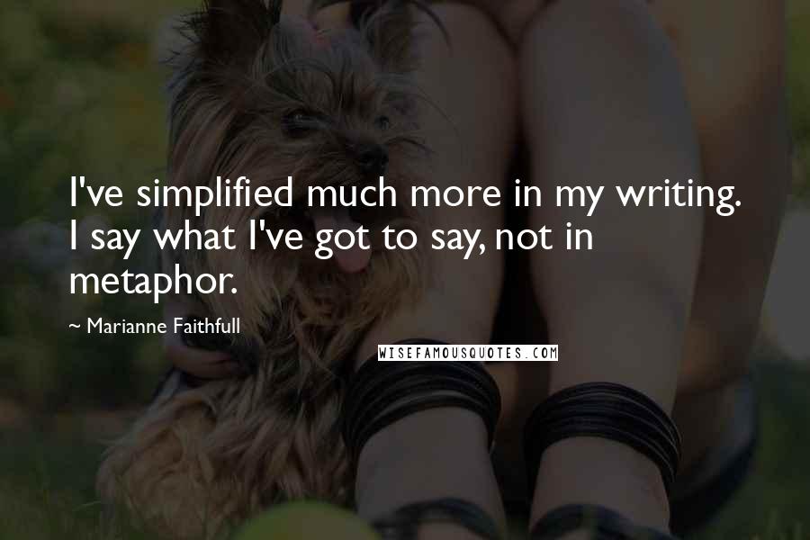 Marianne Faithfull Quotes: I've simplified much more in my writing. I say what I've got to say, not in metaphor.