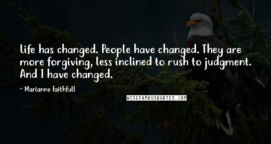 Marianne Faithfull Quotes: Life has changed. People have changed. They are more forgiving, less inclined to rush to judgment. And I have changed.