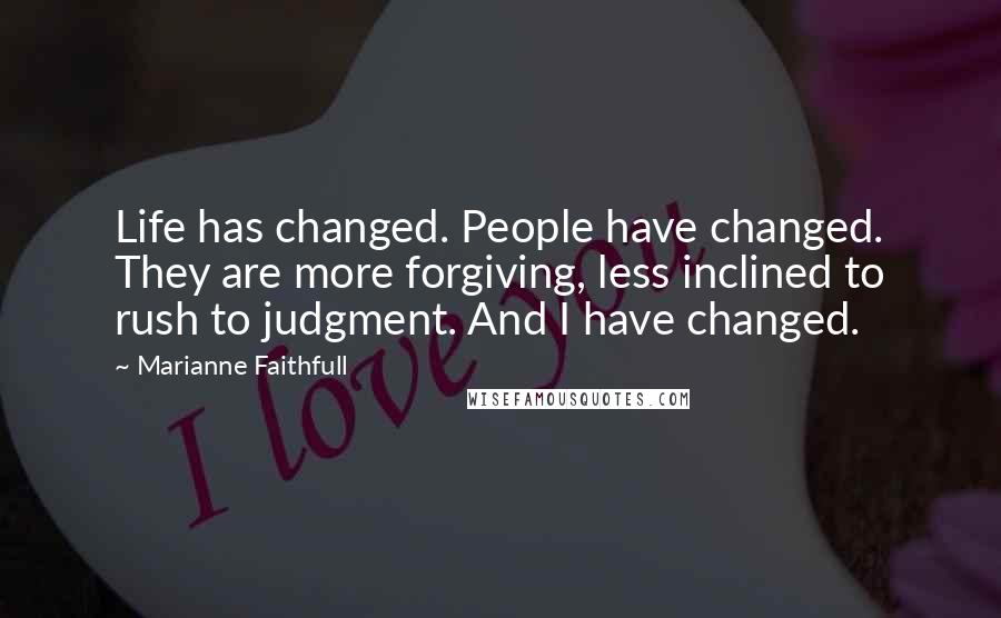 Marianne Faithfull Quotes: Life has changed. People have changed. They are more forgiving, less inclined to rush to judgment. And I have changed.