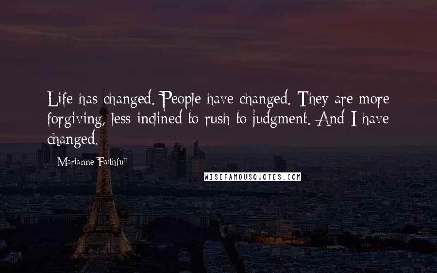 Marianne Faithfull Quotes: Life has changed. People have changed. They are more forgiving, less inclined to rush to judgment. And I have changed.