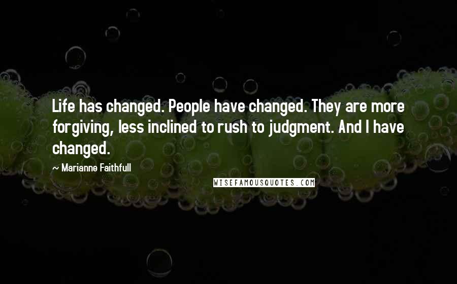 Marianne Faithfull Quotes: Life has changed. People have changed. They are more forgiving, less inclined to rush to judgment. And I have changed.