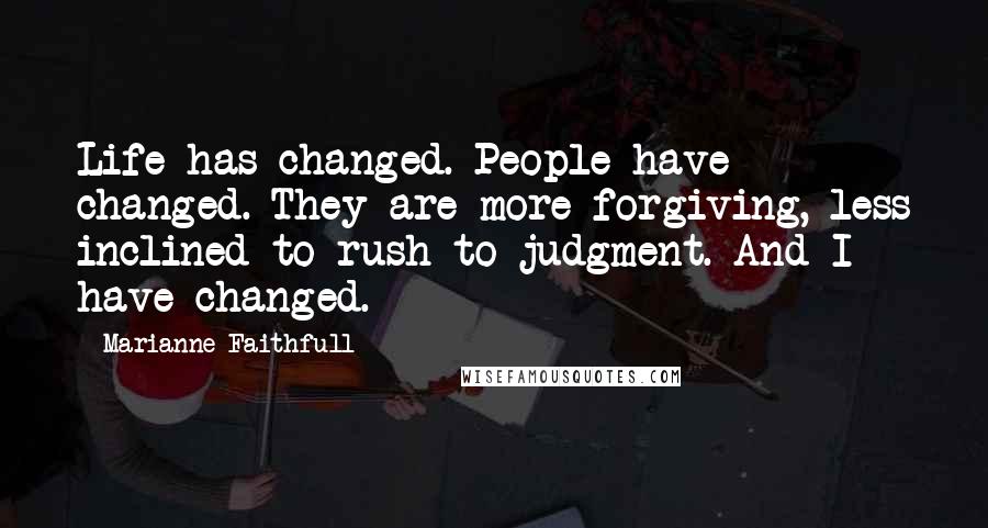 Marianne Faithfull Quotes: Life has changed. People have changed. They are more forgiving, less inclined to rush to judgment. And I have changed.