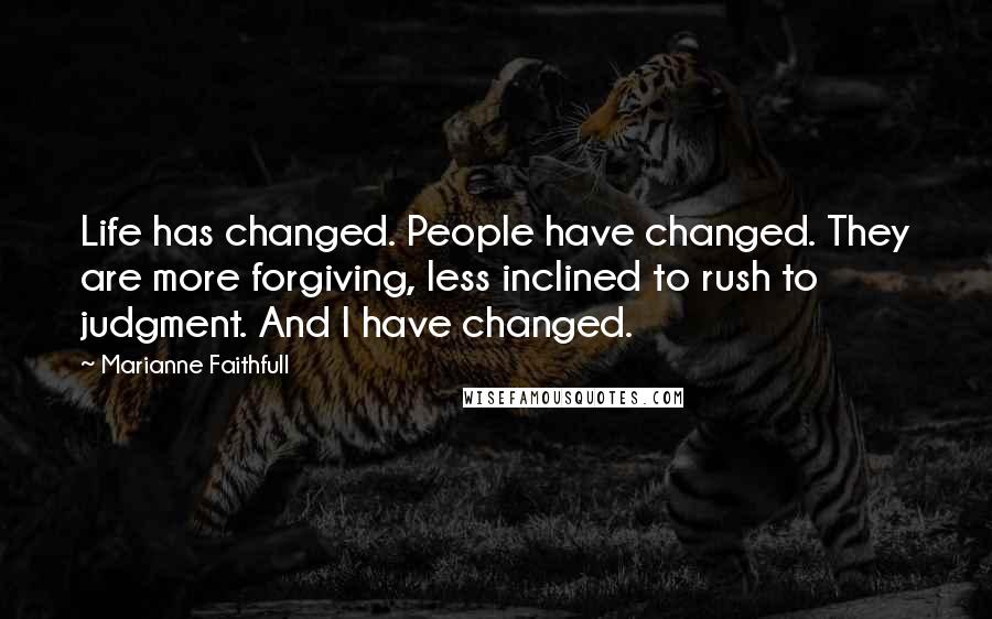 Marianne Faithfull Quotes: Life has changed. People have changed. They are more forgiving, less inclined to rush to judgment. And I have changed.