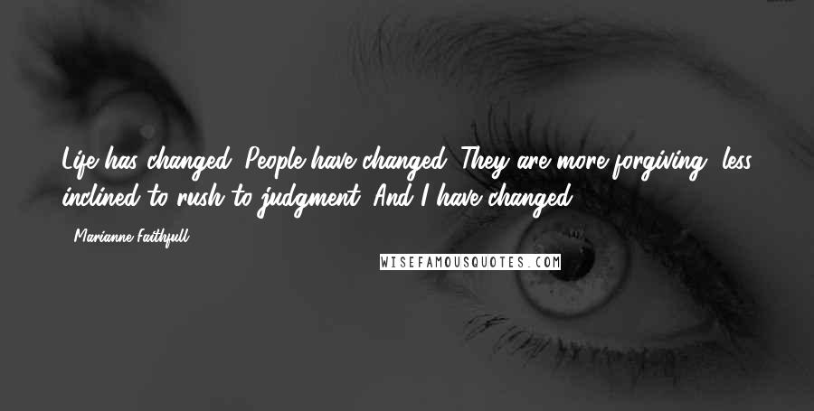 Marianne Faithfull Quotes: Life has changed. People have changed. They are more forgiving, less inclined to rush to judgment. And I have changed.