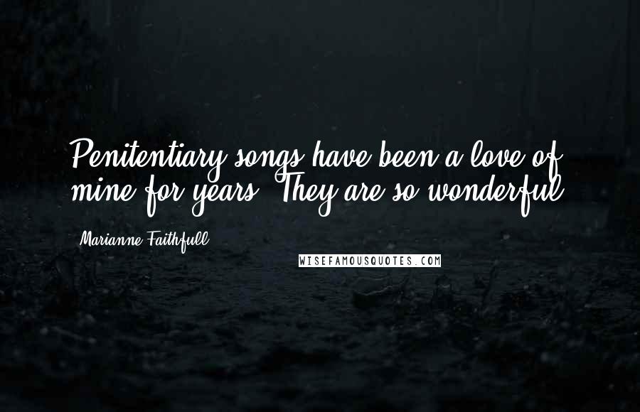Marianne Faithfull Quotes: Penitentiary songs have been a love of mine for years. They are so wonderful.