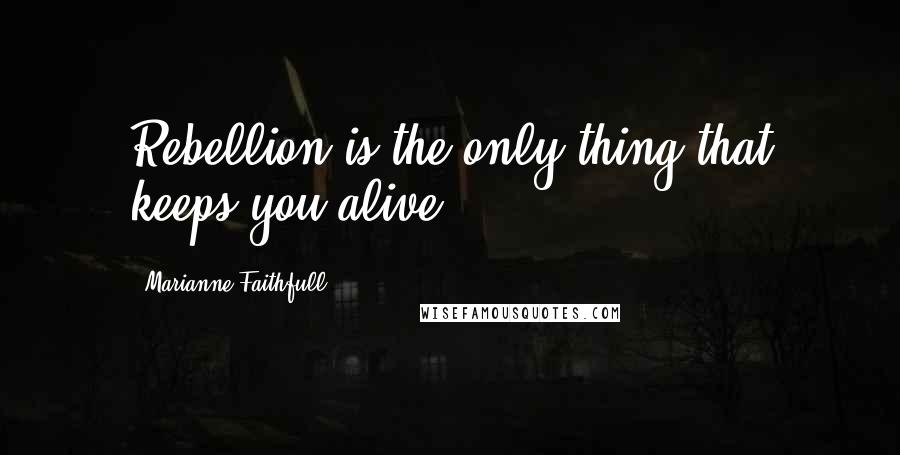 Marianne Faithfull Quotes: Rebellion is the only thing that keeps you alive!