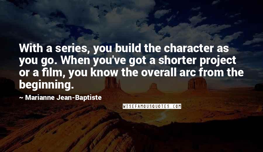 Marianne Jean-Baptiste Quotes: With a series, you build the character as you go. When you've got a shorter project or a film, you know the overall arc from the beginning.