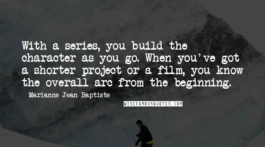 Marianne Jean-Baptiste Quotes: With a series, you build the character as you go. When you've got a shorter project or a film, you know the overall arc from the beginning.