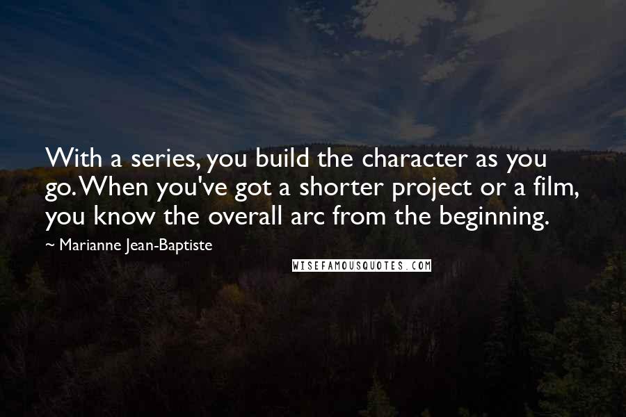 Marianne Jean-Baptiste Quotes: With a series, you build the character as you go. When you've got a shorter project or a film, you know the overall arc from the beginning.