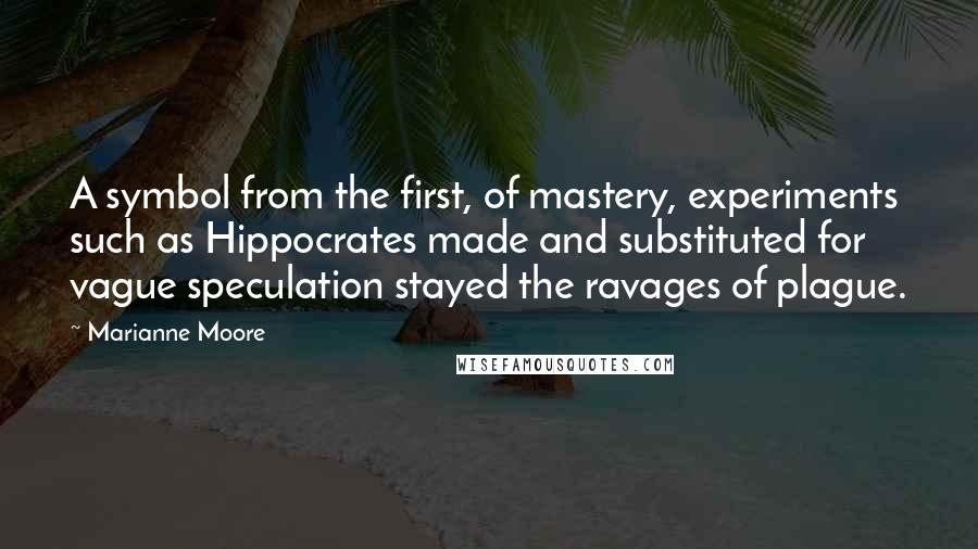 Marianne Moore Quotes: A symbol from the first, of mastery, experiments such as Hippocrates made and substituted for vague speculation stayed the ravages of plague.