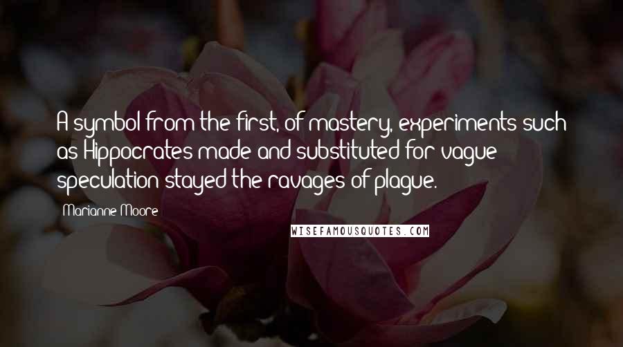 Marianne Moore Quotes: A symbol from the first, of mastery, experiments such as Hippocrates made and substituted for vague speculation stayed the ravages of plague.