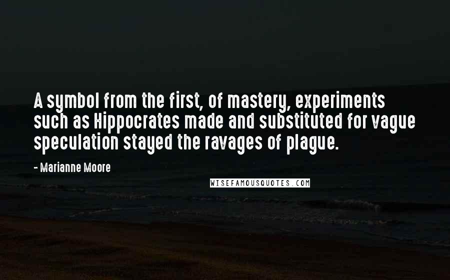 Marianne Moore Quotes: A symbol from the first, of mastery, experiments such as Hippocrates made and substituted for vague speculation stayed the ravages of plague.