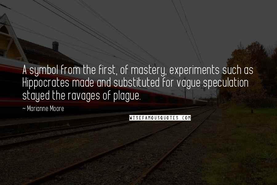 Marianne Moore Quotes: A symbol from the first, of mastery, experiments such as Hippocrates made and substituted for vague speculation stayed the ravages of plague.