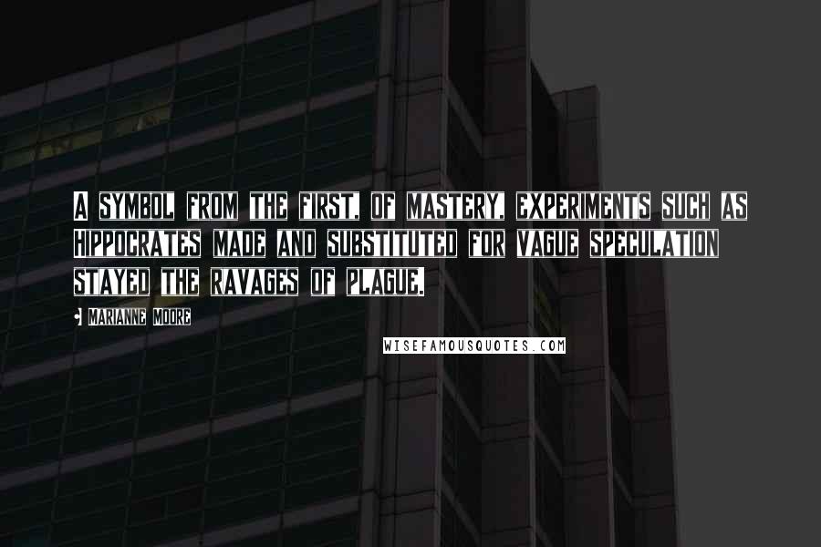 Marianne Moore Quotes: A symbol from the first, of mastery, experiments such as Hippocrates made and substituted for vague speculation stayed the ravages of plague.