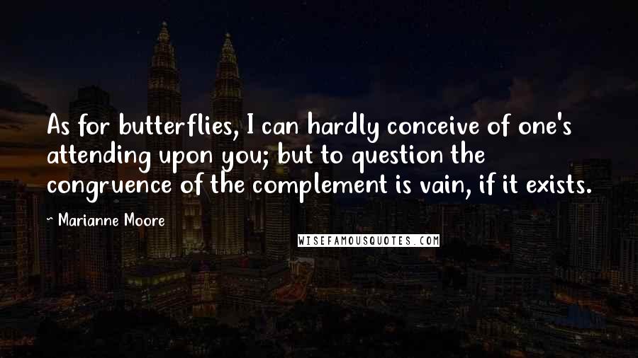 Marianne Moore Quotes: As for butterflies, I can hardly conceive of one's attending upon you; but to question the congruence of the complement is vain, if it exists.