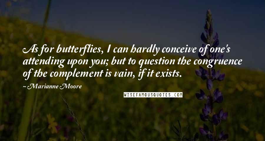 Marianne Moore Quotes: As for butterflies, I can hardly conceive of one's attending upon you; but to question the congruence of the complement is vain, if it exists.