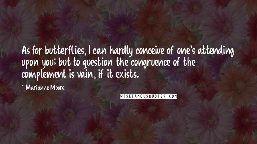 Marianne Moore Quotes: As for butterflies, I can hardly conceive of one's attending upon you; but to question the congruence of the complement is vain, if it exists.