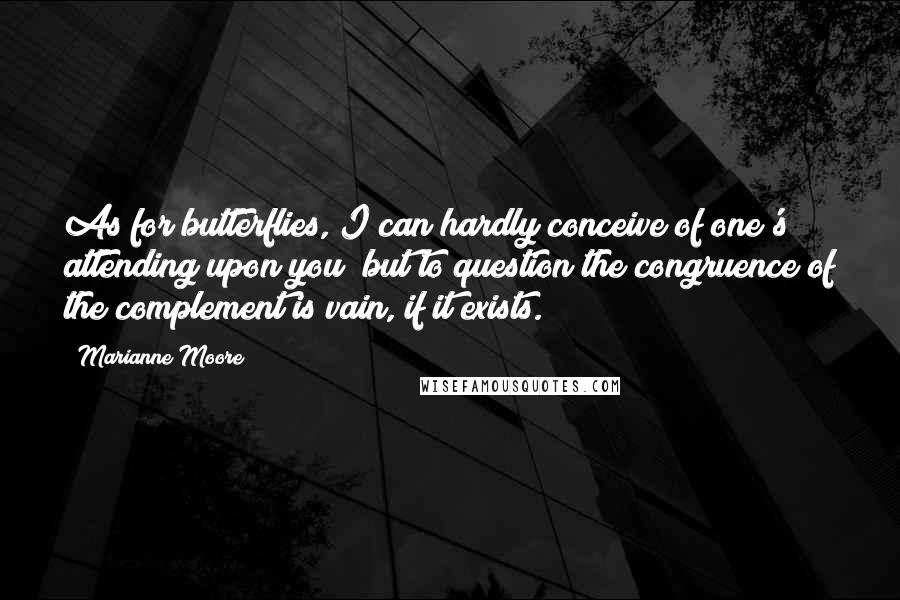 Marianne Moore Quotes: As for butterflies, I can hardly conceive of one's attending upon you; but to question the congruence of the complement is vain, if it exists.