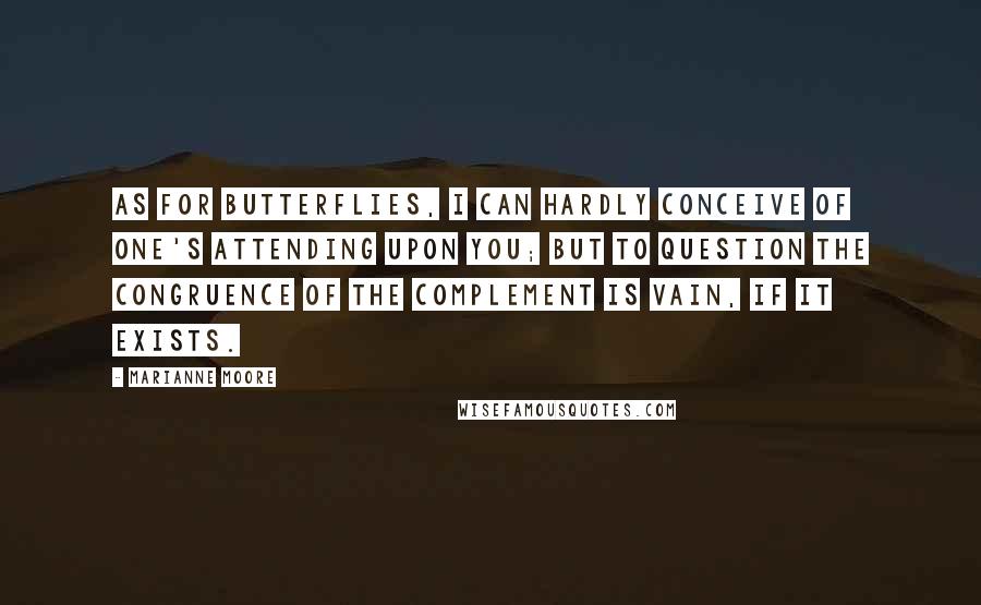 Marianne Moore Quotes: As for butterflies, I can hardly conceive of one's attending upon you; but to question the congruence of the complement is vain, if it exists.