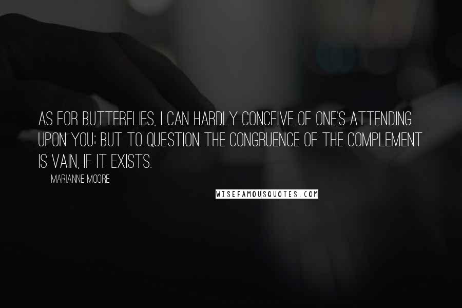 Marianne Moore Quotes: As for butterflies, I can hardly conceive of one's attending upon you; but to question the congruence of the complement is vain, if it exists.