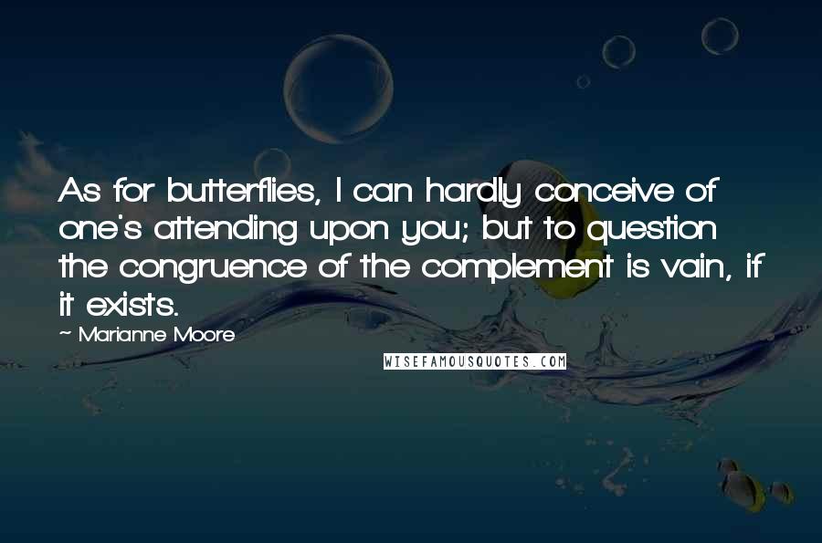 Marianne Moore Quotes: As for butterflies, I can hardly conceive of one's attending upon you; but to question the congruence of the complement is vain, if it exists.