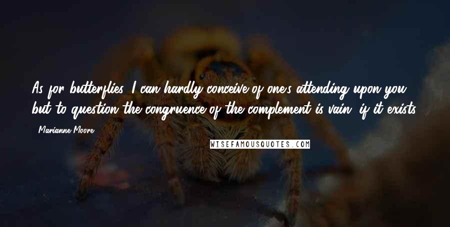 Marianne Moore Quotes: As for butterflies, I can hardly conceive of one's attending upon you; but to question the congruence of the complement is vain, if it exists.