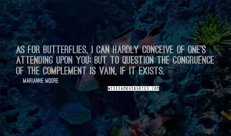 Marianne Moore Quotes: As for butterflies, I can hardly conceive of one's attending upon you; but to question the congruence of the complement is vain, if it exists.