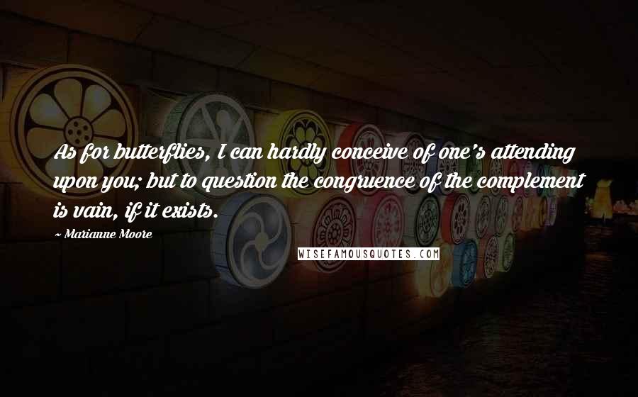 Marianne Moore Quotes: As for butterflies, I can hardly conceive of one's attending upon you; but to question the congruence of the complement is vain, if it exists.