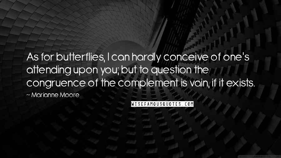 Marianne Moore Quotes: As for butterflies, I can hardly conceive of one's attending upon you; but to question the congruence of the complement is vain, if it exists.