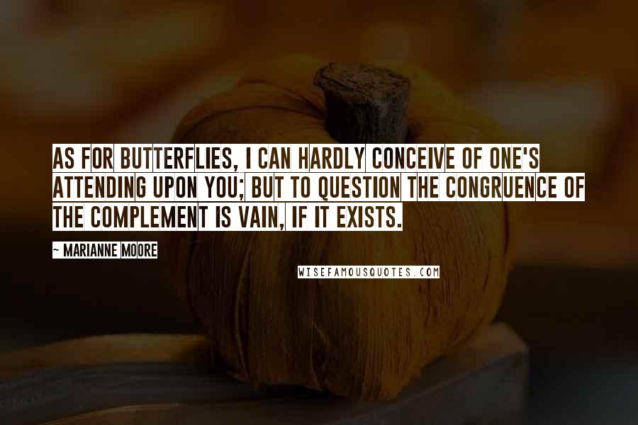 Marianne Moore Quotes: As for butterflies, I can hardly conceive of one's attending upon you; but to question the congruence of the complement is vain, if it exists.