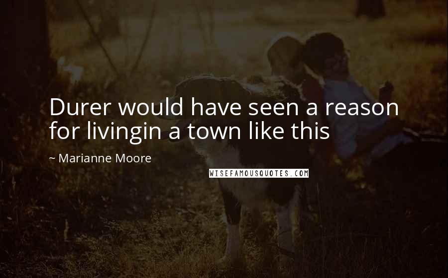 Marianne Moore Quotes: Durer would have seen a reason for livingin a town like this