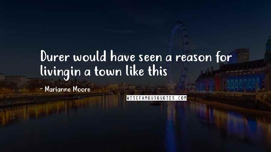 Marianne Moore Quotes: Durer would have seen a reason for livingin a town like this