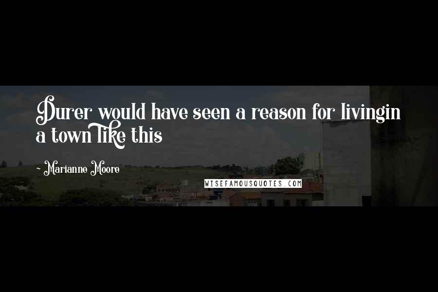 Marianne Moore Quotes: Durer would have seen a reason for livingin a town like this