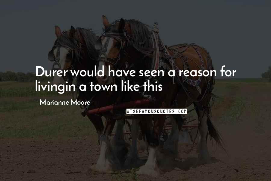 Marianne Moore Quotes: Durer would have seen a reason for livingin a town like this