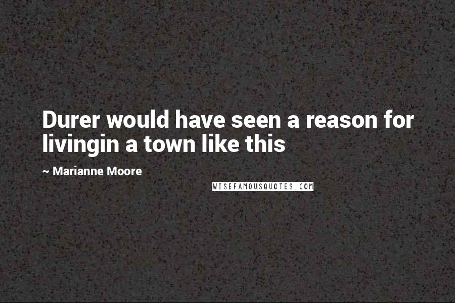 Marianne Moore Quotes: Durer would have seen a reason for livingin a town like this