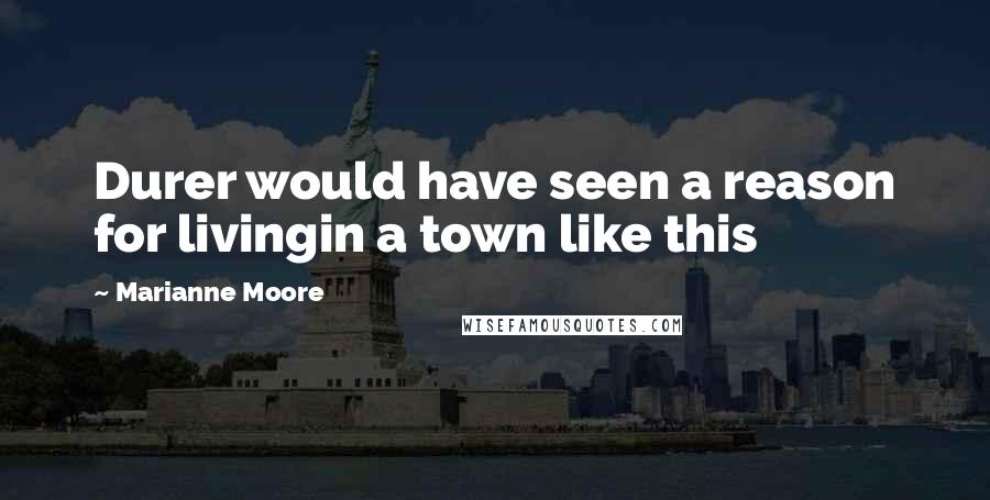 Marianne Moore Quotes: Durer would have seen a reason for livingin a town like this