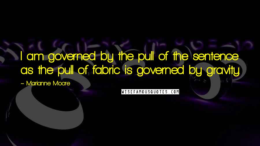 Marianne Moore Quotes: I am governed by the pull of the sentence as the pull of fabric is governed by gravity.